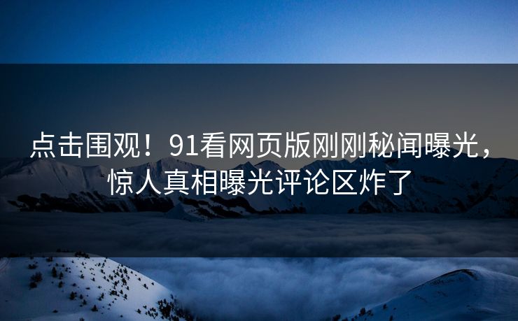 点击围观！91看网页版刚刚秘闻曝光，惊人真相曝光评论区炸了
