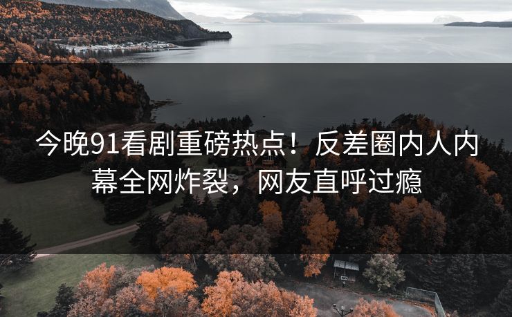 今晚91看剧重磅热点！反差圈内人内幕全网炸裂，网友直呼过瘾