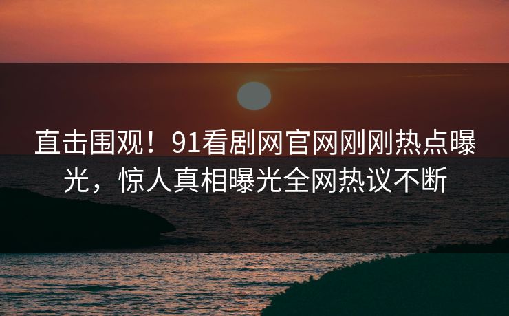 直击围观！91看剧网官网刚刚热点曝光，惊人真相曝光全网热议不断
