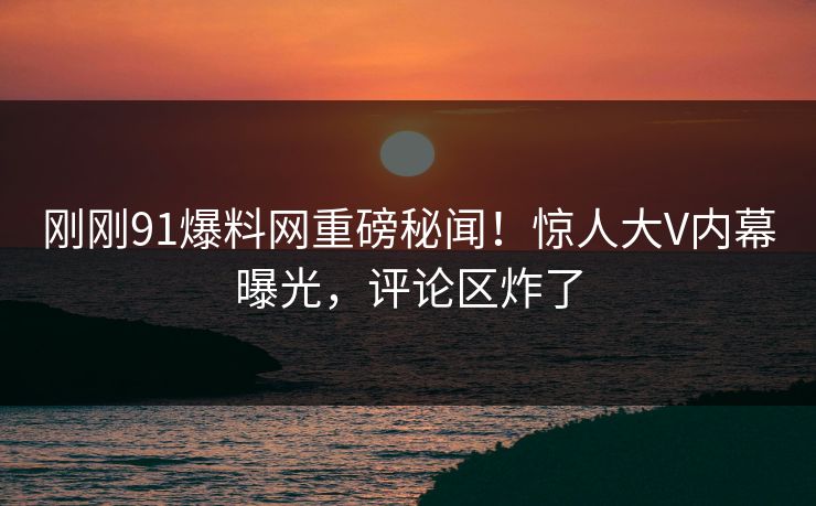 刚刚91爆料网重磅秘闻！惊人大V内幕曝光，评论区炸了