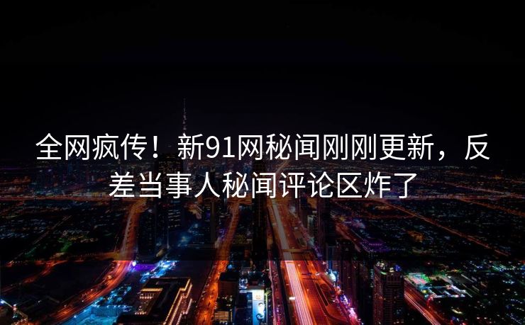 全网疯传！新91网秘闻刚刚更新，反差当事人秘闻评论区炸了