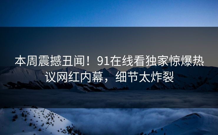 本周震撼丑闻！91在线看独家惊爆热议网红内幕，细节太炸裂