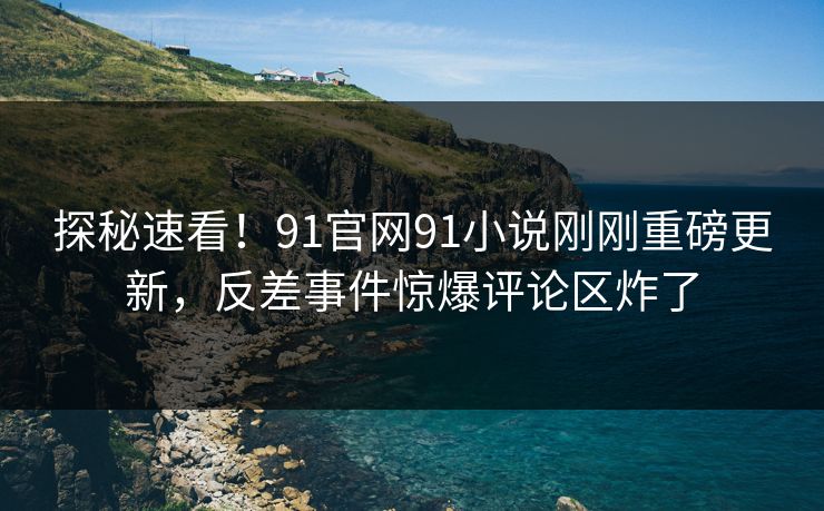 探秘速看！91官网91小说刚刚重磅更新，反差事件惊爆评论区炸了