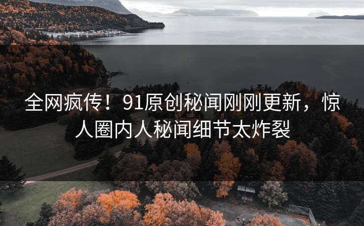 全网疯传！91原创秘闻刚刚更新，惊人圈内人秘闻细节太炸裂