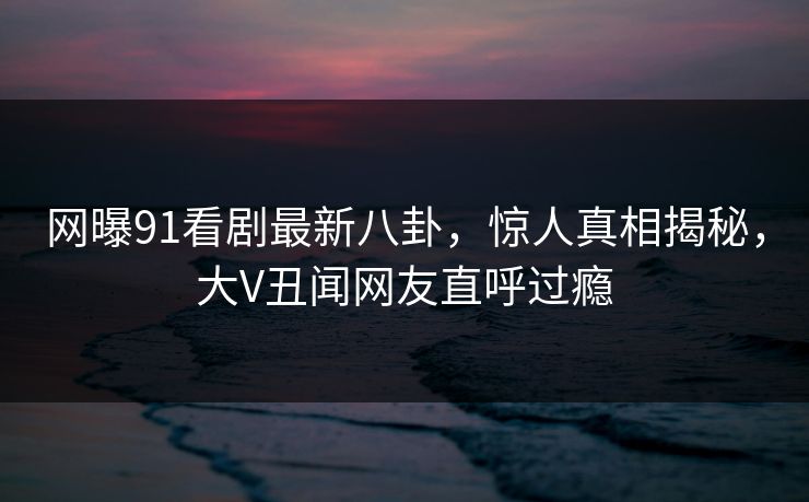 网曝91看剧最新八卦，惊人真相揭秘，大V丑闻网友直呼过瘾