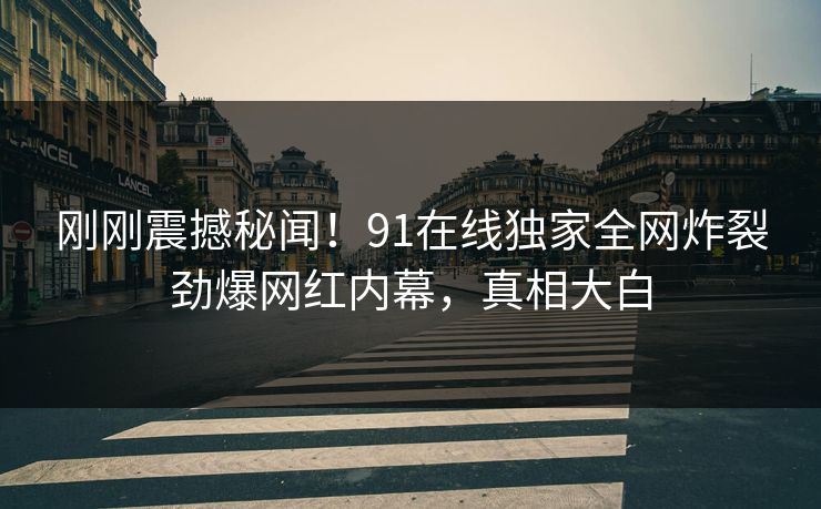 刚刚震撼秘闻！91在线独家全网炸裂劲爆网红内幕，真相大白