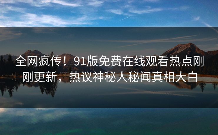 全网疯传！91版免费在线观看热点刚刚更新，热议神秘人秘闻真相大白