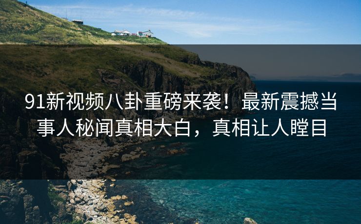 91新视频八卦重磅来袭！最新震撼当事人秘闻真相大白，真相让人瞠目