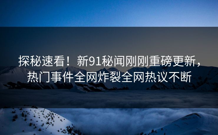 探秘速看！新91秘闻刚刚重磅更新，热门事件全网炸裂全网热议不断