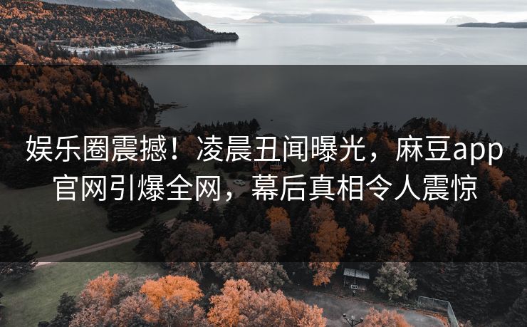娱乐圈震撼！凌晨丑闻曝光，麻豆app官网引爆全网，幕后真相令人震惊