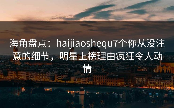 海角盘点：haijiaoshequ7个你从没注意的细节，明星上榜理由疯狂令人动情
