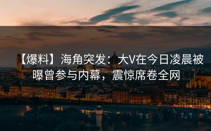 【爆料】海角突发：大V在今日凌晨被曝曾参与内幕，震惊席卷全网