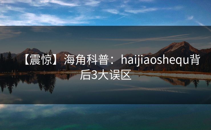 【震惊】海角科普：haijiaoshequ背后3大误区