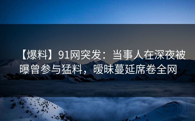 【爆料】91网突发：当事人在深夜被曝曾参与猛料，暧昧蔓延席卷全网
