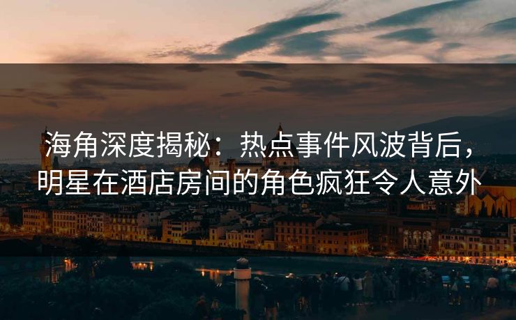 海角深度揭秘：热点事件风波背后，明星在酒店房间的角色疯狂令人意外