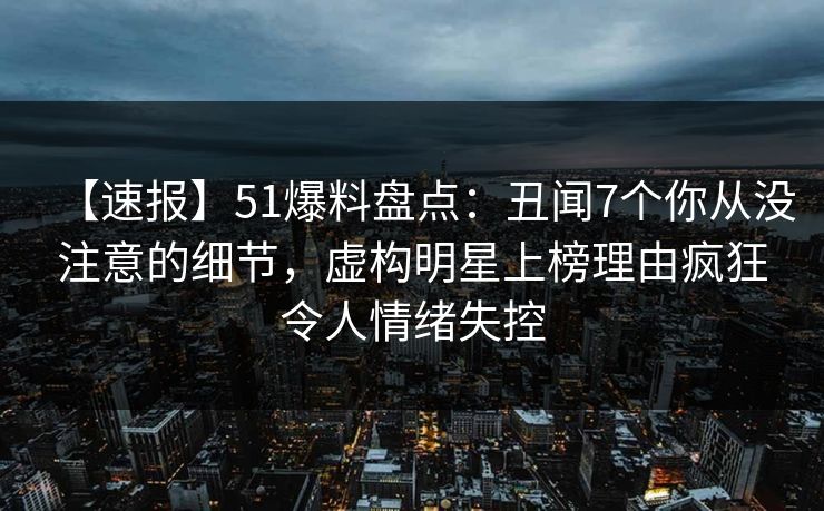 【速报】51爆料盘点：丑闻7个你从没注意的细节，虚构明星上榜理由疯狂令人情绪失控