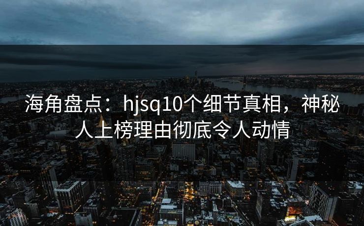 海角盘点：hjsq10个细节真相，神秘人上榜理由彻底令人动情