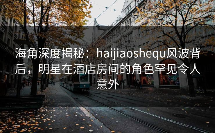 海角深度揭秘：haijiaoshequ风波背后，明星在酒店房间的角色罕见令人意外