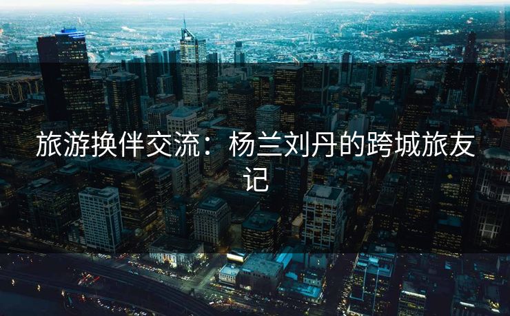 旅游换伴交流：杨兰刘丹的跨城旅友记