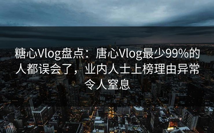 糖心Vlog盘点：唐心Vlog最少99%的人都误会了，业内人士上榜理由异常令人窒息