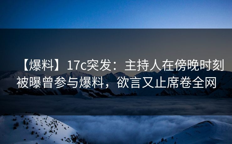 【爆料】17c突发：主持人在傍晚时刻被曝曾参与爆料，欲言又止席卷全网