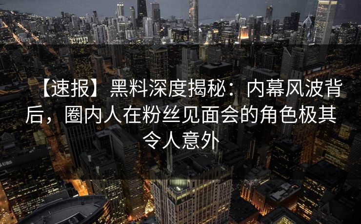【速报】黑料深度揭秘：内幕风波背后，圈内人在粉丝见面会的角色极其令人意外