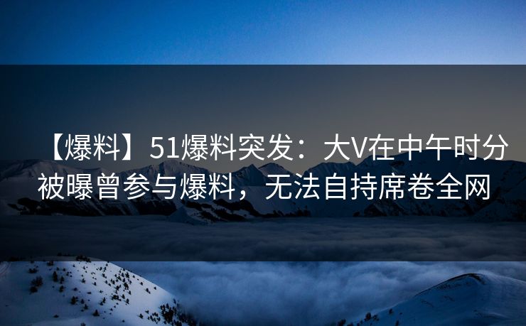 【爆料】51爆料突发：大V在中午时分被曝曾参与爆料，无法自持席卷全网