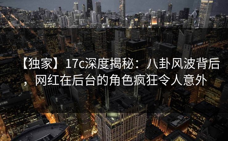 【独家】17c深度揭秘：八卦风波背后，网红在后台的角色疯狂令人意外