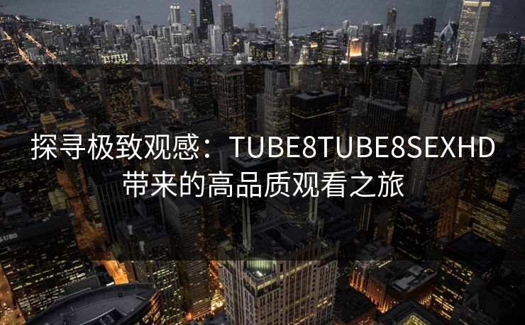探寻极致观感：TUBE8TUBE8SEXHD带来的高品质观看之旅