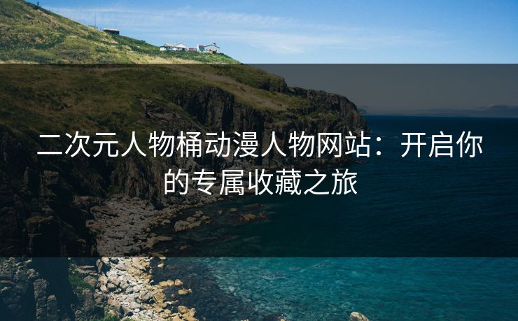 二次元人物桶动漫人物网站：开启你的专属收藏之旅