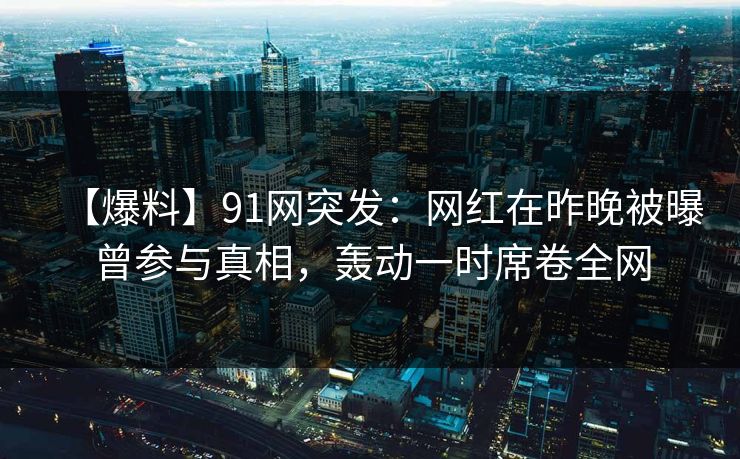 【爆料】91网突发：网红在昨晚被曝曾参与真相，轰动一时席卷全网