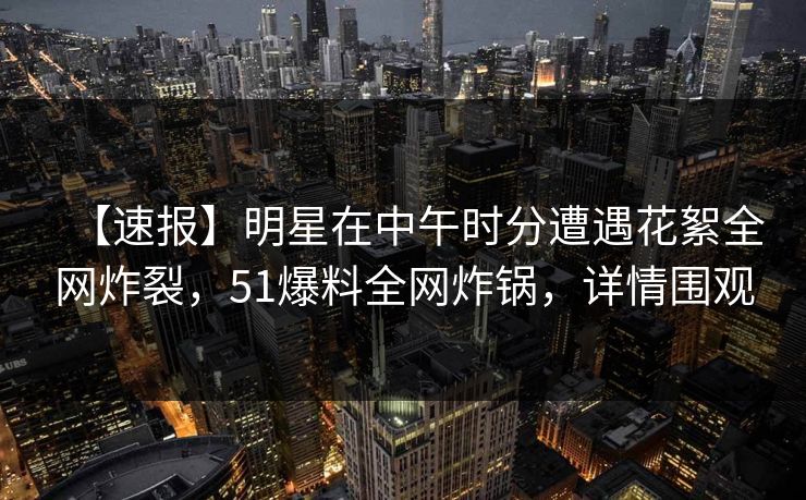 【速报】明星在中午时分遭遇花絮全网炸裂，51爆料全网炸锅，详情围观