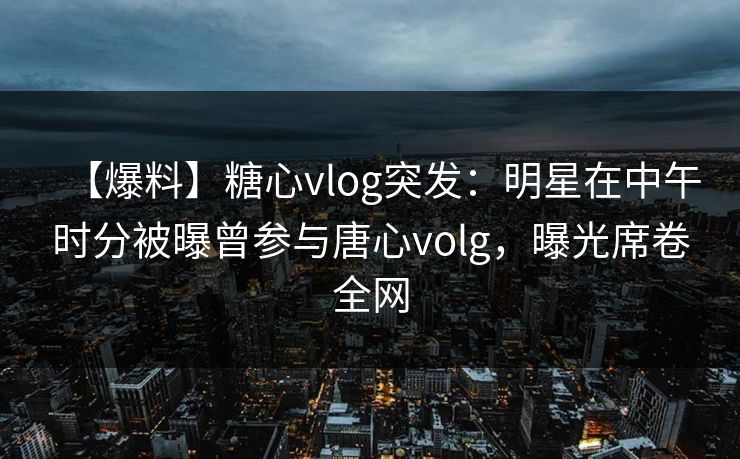 【爆料】糖心vlog突发：明星在中午时分被曝曾参与唐心volg，曝光席卷全网