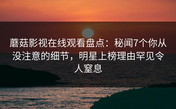 蘑菇影视在线观看盘点：秘闻7个你从没注意的细节，明星上榜理由罕见令人窒息