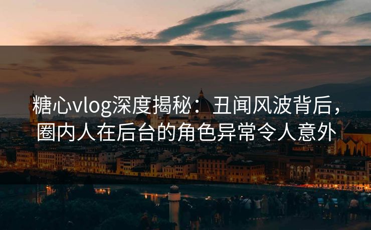 糖心vlog深度揭秘：丑闻风波背后，圈内人在后台的角色异常令人意外