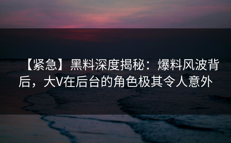【紧急】黑料深度揭秘：爆料风波背后，大V在后台的角色极其令人意外