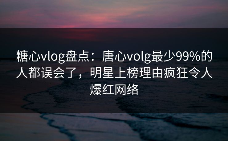 糖心vlog盘点：唐心volg最少99%的人都误会了，明星上榜理由疯狂令人爆红网络