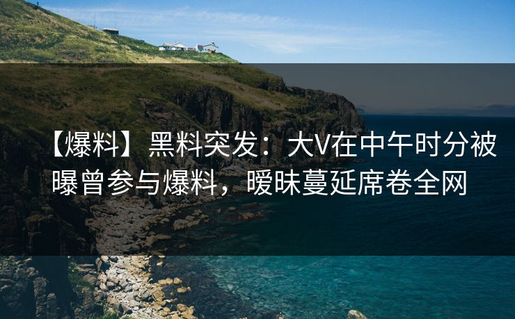 【爆料】黑料突发：大V在中午时分被曝曾参与爆料，暧昧蔓延席卷全网
