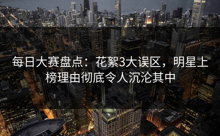 每日大赛盘点：花絮3大误区，明星上榜理由彻底令人沉沦其中