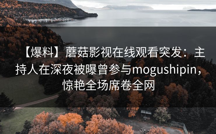 【爆料】蘑菇影视在线观看突发：主持人在深夜被曝曾参与mogushipin，惊艳全场席卷全网