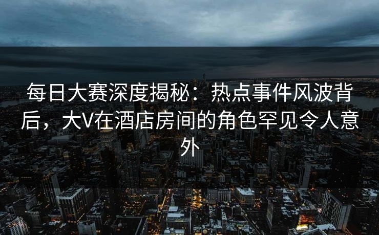每日大赛深度揭秘：热点事件风波背后，大V在酒店房间的角色罕见令人意外
