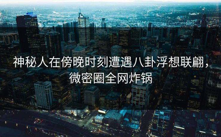神秘人在傍晚时刻遭遇八卦浮想联翩，微密圈全网炸锅