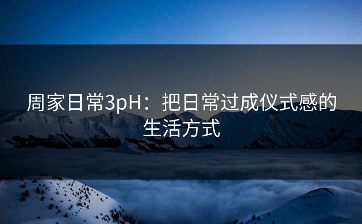 周家日常3pH：把日常过成仪式感的生活方式