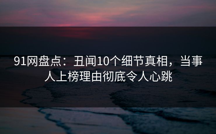 91网盘点：丑闻10个细节真相，当事人上榜理由彻底令人心跳