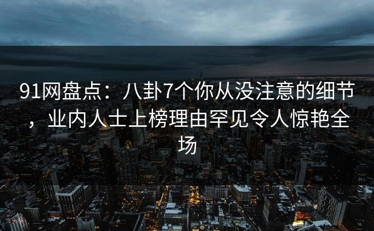 91网盘点:八卦7个你从没注意的细节,业内人士上榜理由罕见令人惊艳全场 91网盘点:八卦7个你从没注意的细节,业内人士上榜理由罕见令人惊艳全场