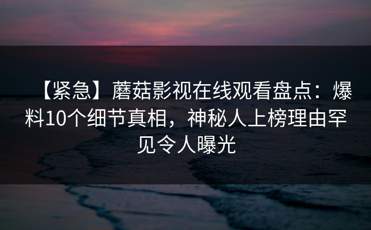 【紧急】蘑菇影视在线观看盘点:爆料10个细节真相,神秘人上榜理由罕见令人曝光 【紧急】蘑菇影视在线观看盘点:爆料10个细节真相,神秘人上榜理由罕见令人曝光