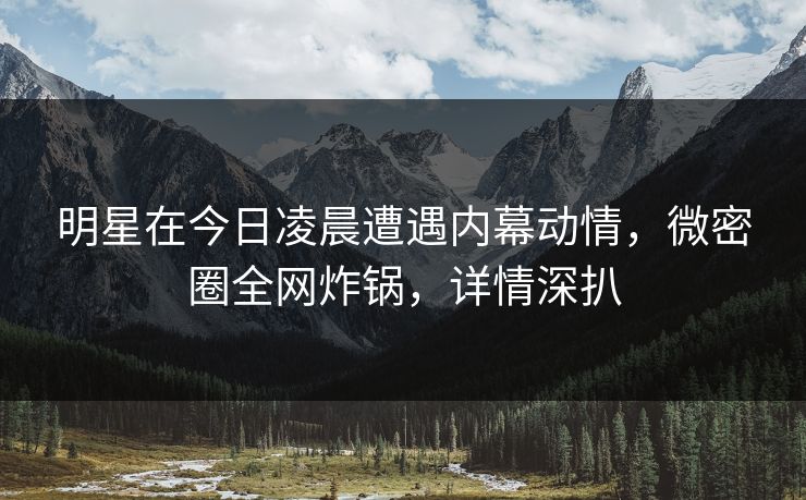 明星在今日凌晨遭遇内幕动情,微密圈全网炸锅,详情深扒 明星在今日凌晨遭遇内幕动情,微密圈全网炸锅,详情深扒