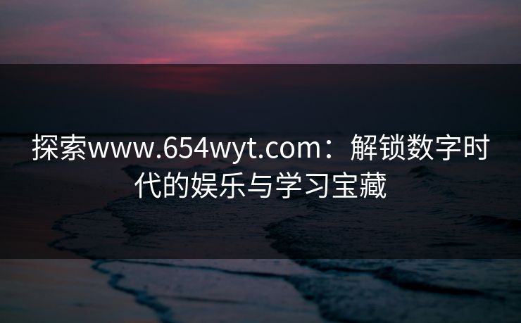 探索www.654wyt.com：解锁数字时代的娱乐与学习宝藏