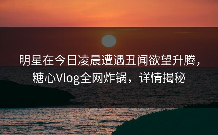 明星在今日凌晨遭遇丑闻欲望升腾，糖心Vlog全网炸锅，详情揭秘