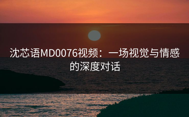 沈芯语MD0076视频：一场视觉与情感的深度对话